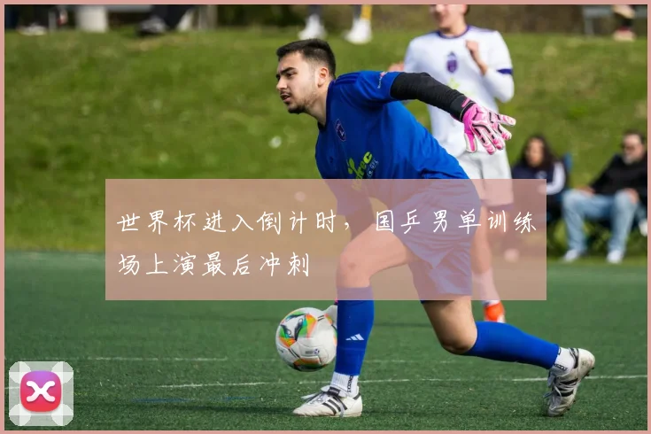 世界杯进入倒计时，国乒男单训练场上演最后冲刺