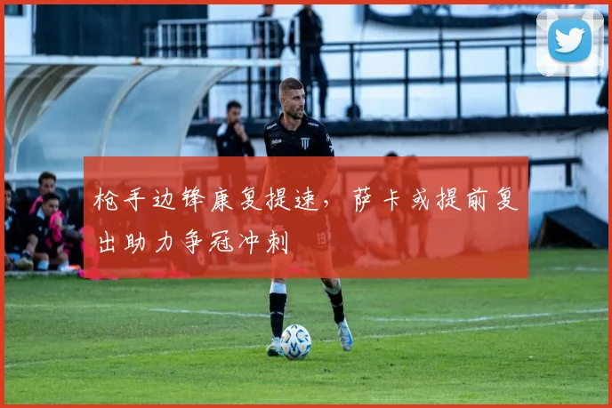 枪手边锋康复提速，萨卡或提前复出助力争冠冲刺