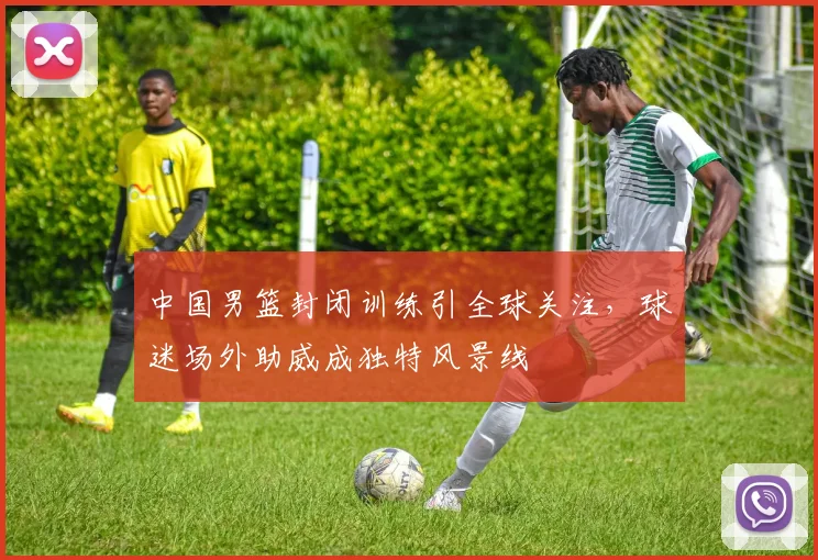 中国男篮封闭训练引全球关注，球迷场外助威成独特风景线
