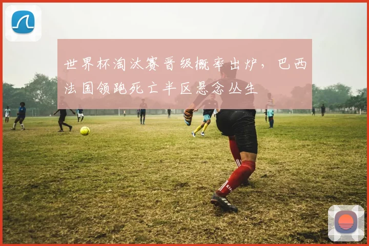 世界杯淘汰赛晋级概率出炉，巴西法国领跑死亡半区悬念丛生