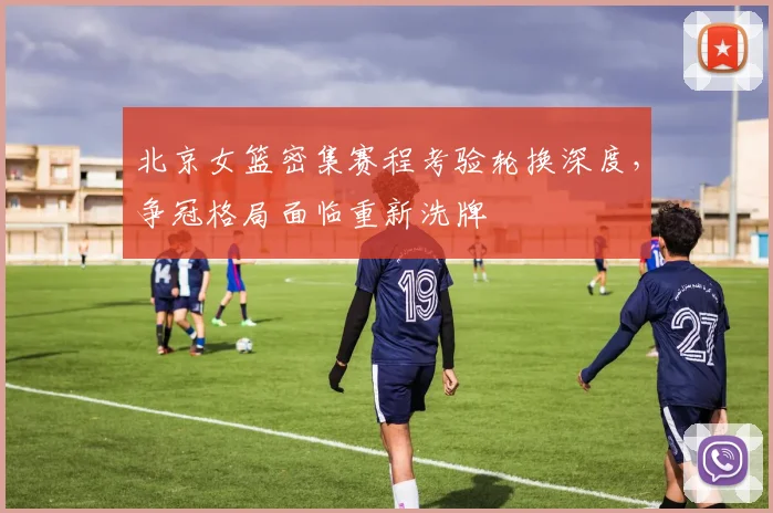 北京女篮密集赛程考验轮换深度，争冠格局面临重新洗牌