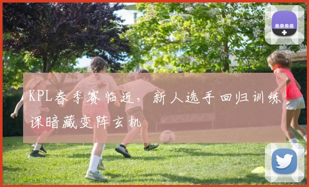 KPL春季赛临近，新人选手回归训练课暗藏变阵玄机