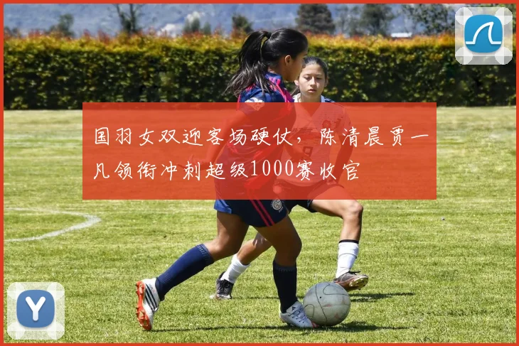 国羽女双迎客场硬仗，陈清晨贾一凡领衔冲刺超级1000赛收官