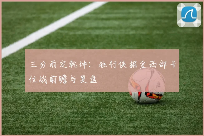 三分雨定乾坤：独行侠掘金西部卡位战前瞻与复盘