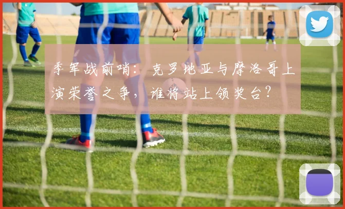 季军战前哨：克罗地亚与摩洛哥上演荣誉之争，谁将站上领奖台？