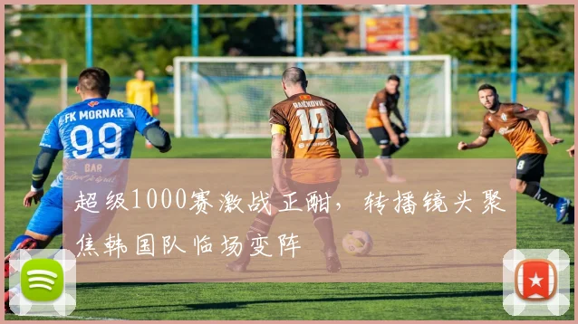 超级1000赛激战正酣，转播镜头聚焦韩国队临场变阵