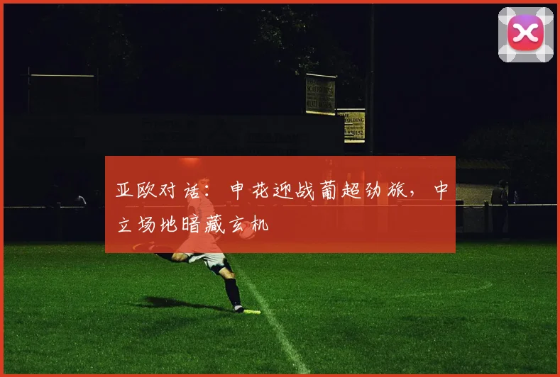 亚欧对话：申花迎战葡超劲旅，中立场地暗藏玄机