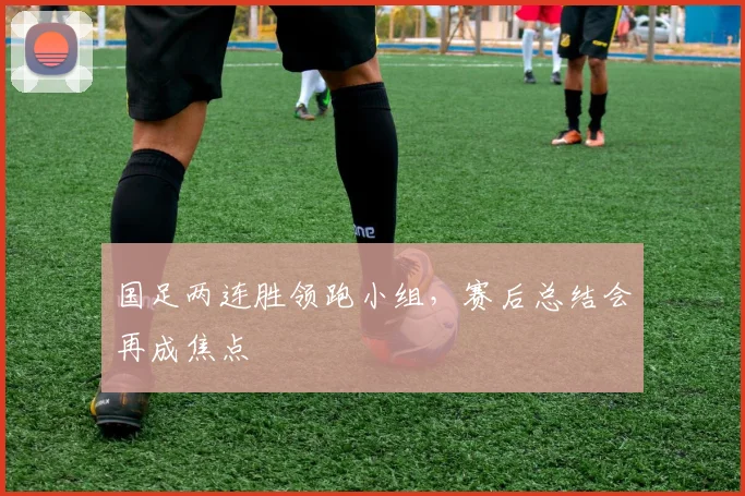 国足两连胜领跑小组，赛后总结会再成焦点