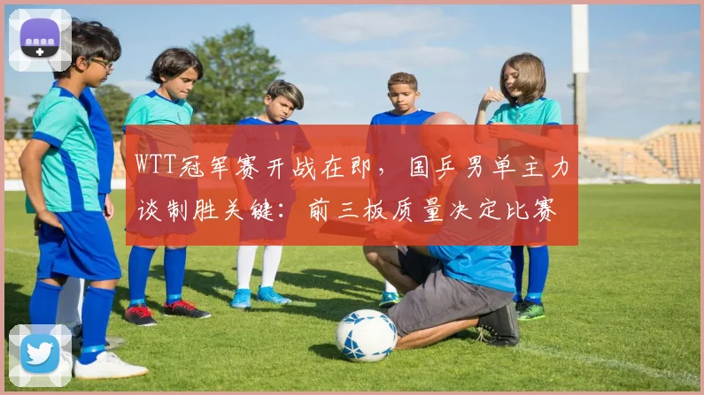 WTT冠军赛开战在即，国乒男单主力谈制胜关键：前三板质量决定比赛走向