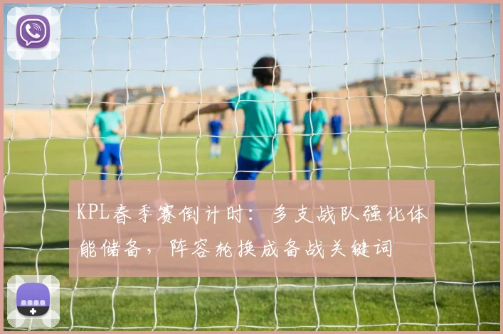 KPL春季赛倒计时：多支战队强化体能储备，阵容轮换成备战关键词
