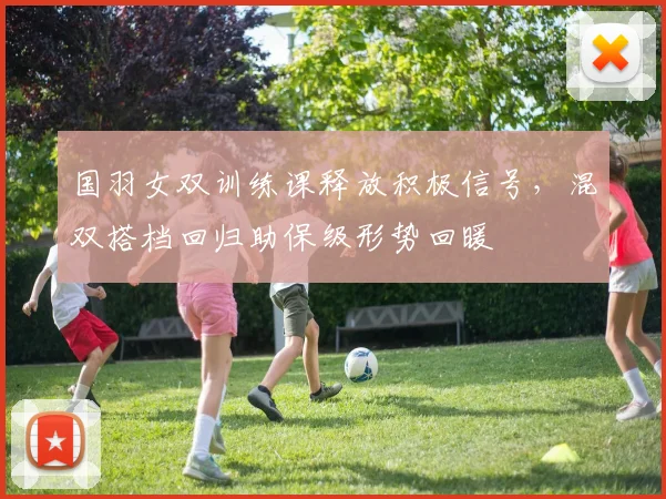 国羽女双训练课释放积极信号，混双搭档回归助保级形势回暖