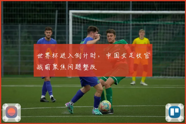 世界杯进入倒计时，中国女足收官战前聚焦问题整改