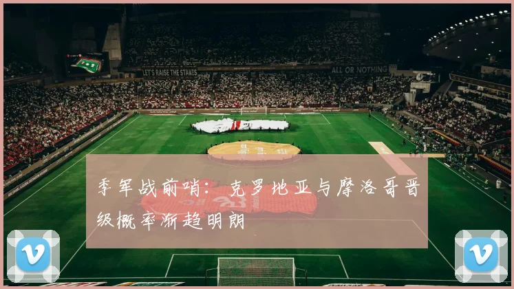 季军战前哨：克罗地亚与摩洛哥晋级概率渐趋明朗