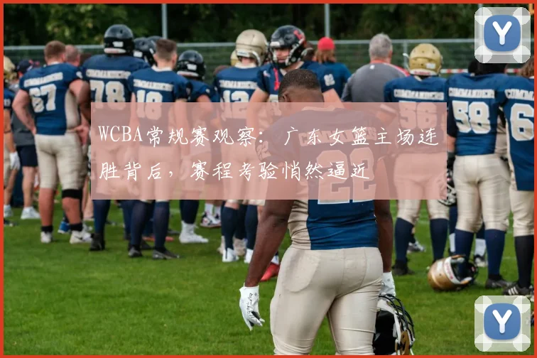 WCBA常规赛观察：广东女篮主场连胜背后，赛程考验悄然逼近