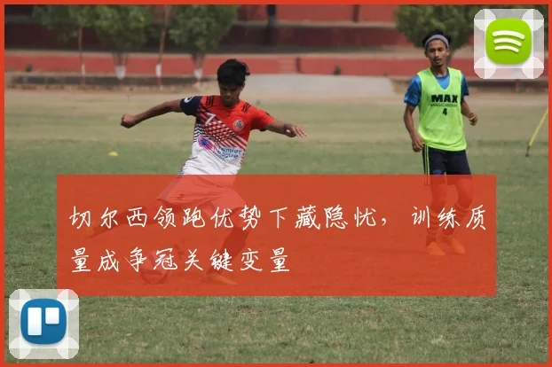 切尔西领跑优势下藏隐忧，训练质量成争冠关键变量