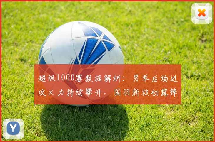 超级1000赛数据解析：男单后场进攻火力持续攀升，国羽新核初露锋芒