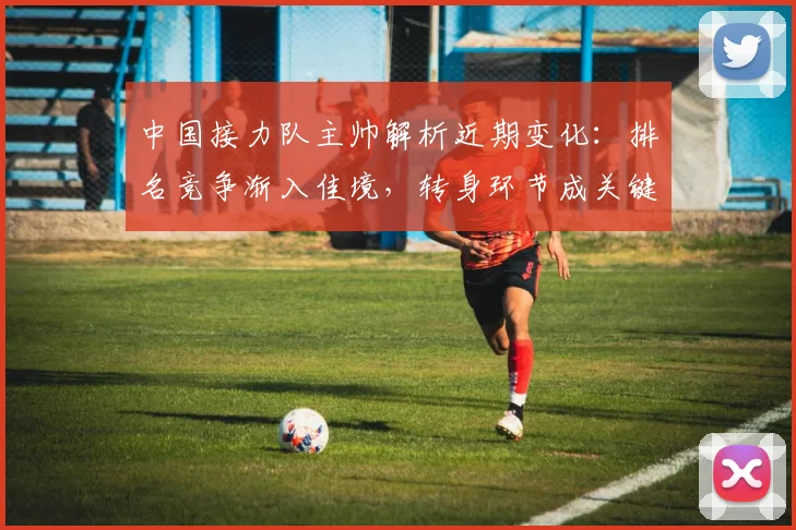 中国接力队主帅解析近期变化：排名竞争渐入佳境，转身环节成关键突破口