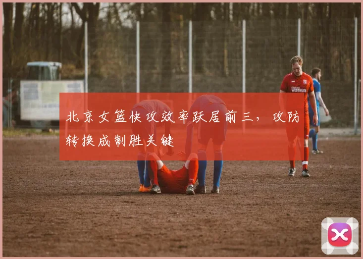 北京女篮快攻效率跃居前三，攻防转换成制胜关键
