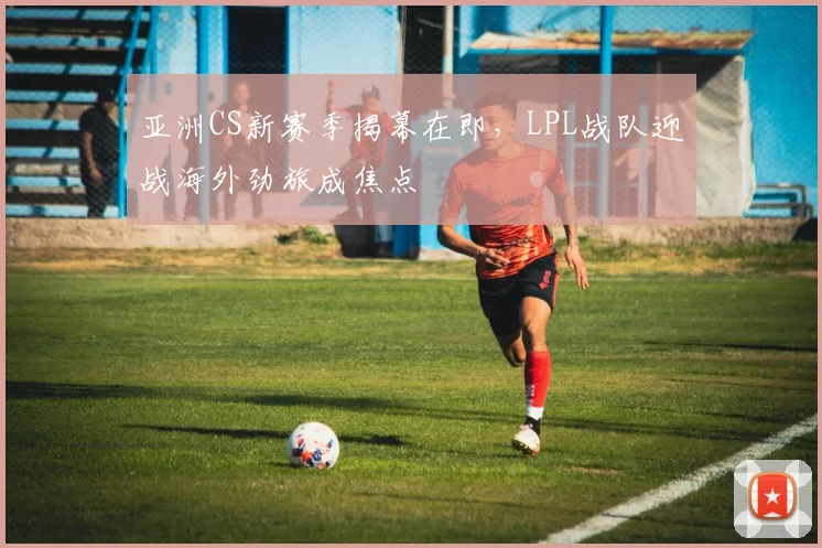 亚洲CS新赛季揭幕在即，LPL战队迎战海外劲旅成焦点