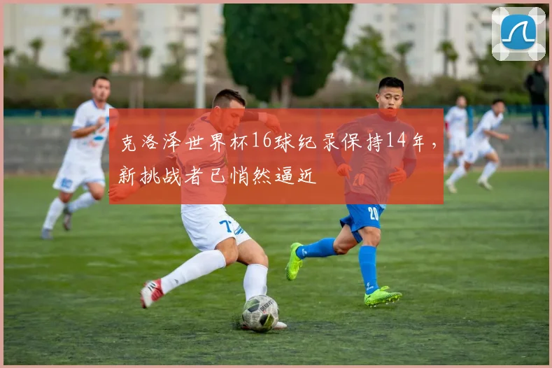 克洛泽世界杯16球纪录保持14年，新挑战者已悄然逼近