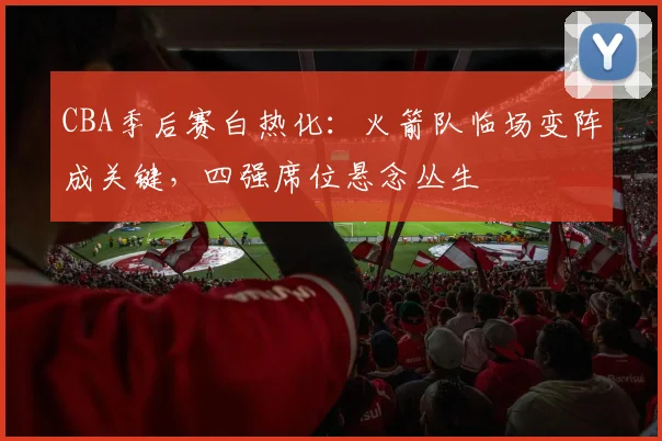 CBA季后赛白热化：火箭队临场变阵成关键，四强席位悬念丛生