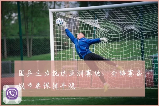 国乒主力抵达亚洲赛场，全锦赛备战节奏保持平稳