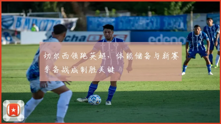 切尔西领跑英超，体能储备与新赛季备战成制胜关键