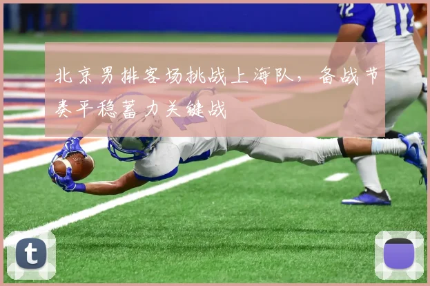 北京男排客场挑战上海队，备战节奏平稳蓄力关键战