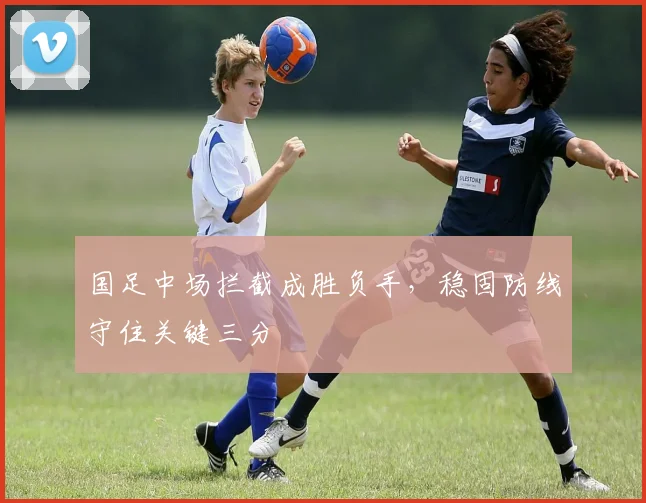 国足中场拦截成胜负手，稳固防线守住关键三分