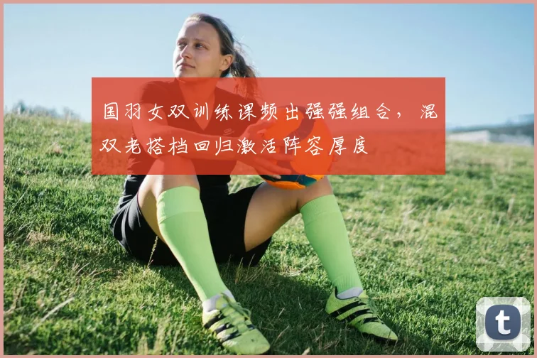 国羽女双训练课频出强强组合，混双老搭档回归激活阵容厚度