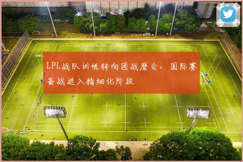 LPL战队训练转向团战磨合，国际赛备战进入精细化阶段