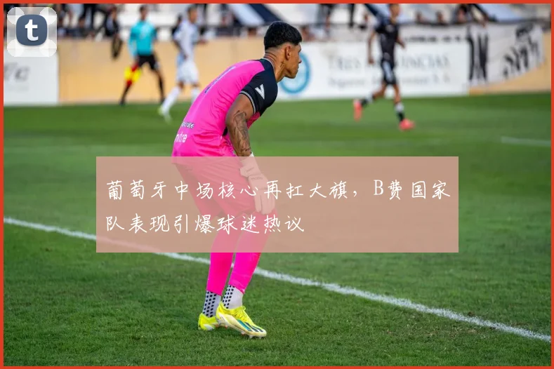 葡萄牙中场核心再扛大旗，B费国家队表现引爆球迷热议