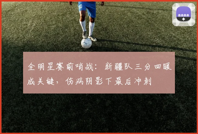 全明星赛前哨战：新疆队三分回暖成关键，伤病阴影下最后冲刺