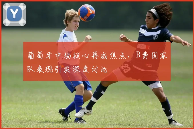 葡萄牙中场核心再成焦点，B费国家队表现引发深度讨论