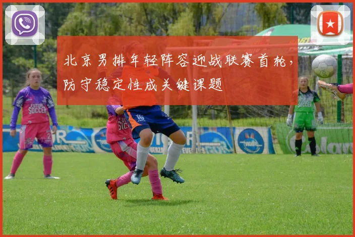 北京男排年轻阵容迎战联赛首轮，防守稳定性成关键课题