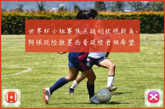 世界杯小组赛焦点战创收视新高，阿根廷险胜墨西哥延续晋级希望