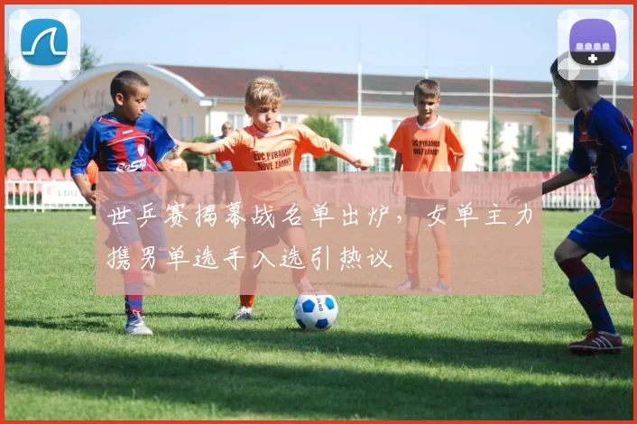 世乒赛揭幕战名单出炉，女单主力携男单选手入选引热议