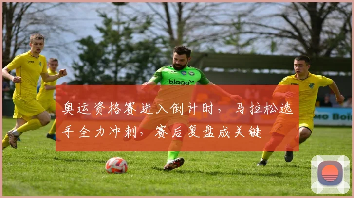 奥运资格赛进入倒计时，马拉松选手全力冲刺，赛后复盘成关键