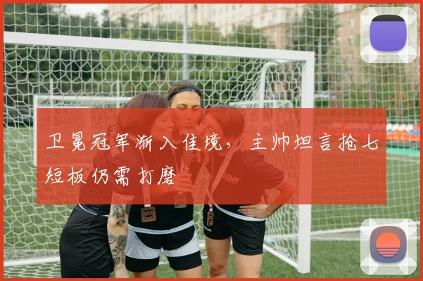 卫冕冠军渐入佳境，主帅坦言抢七短板仍需打磨