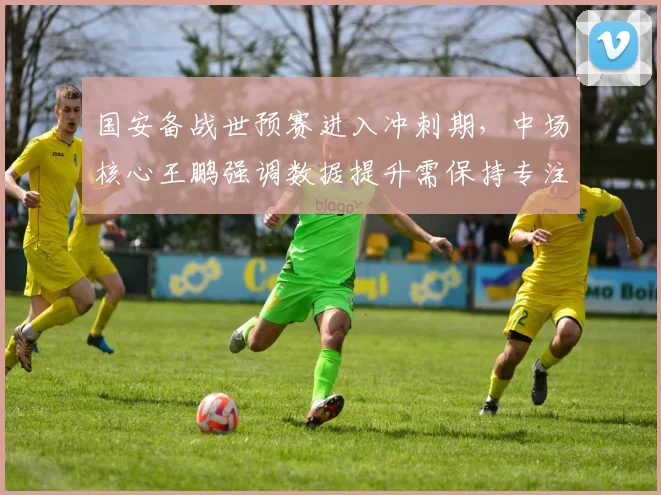 国安备战世预赛进入冲刺期，中场核心王鹏强调数据提升需保持专注