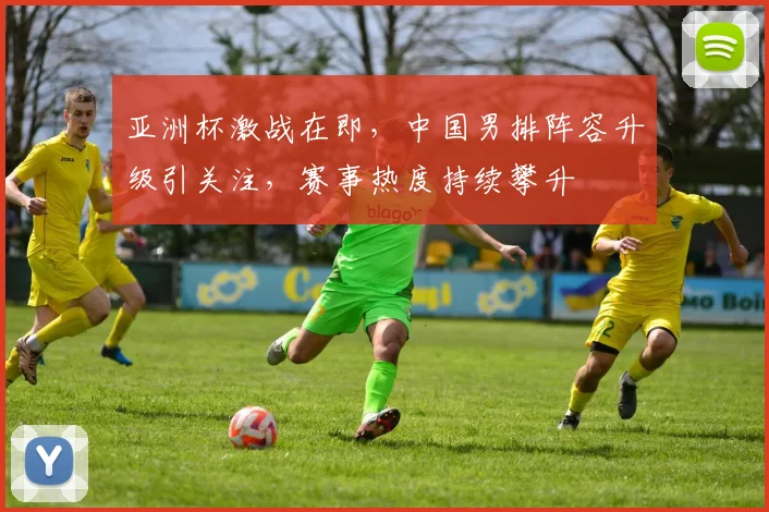 亚洲杯激战在即，中国男排阵容升级引关注，赛事热度持续攀升