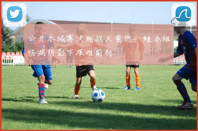 公开水域赛次轮战火重燃，蛙泳组伤病阴影下艰难前行
