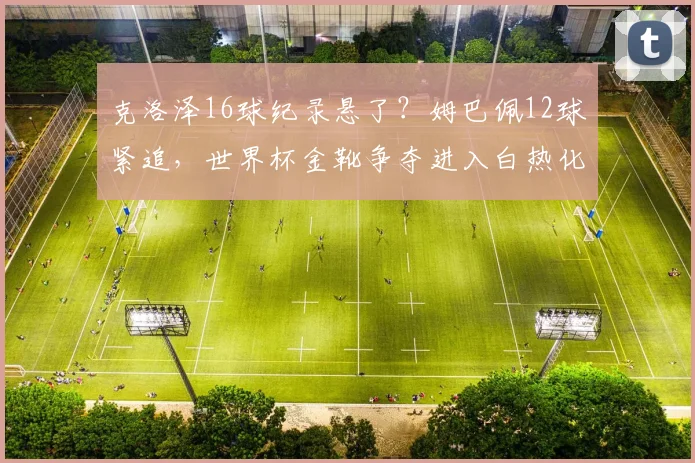 克洛泽16球纪录悬了？姆巴佩12球紧追，世界杯金靴争夺进入白热化