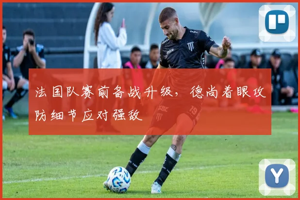 法国队赛前备战升级，德尚着眼攻防细节应对强敌