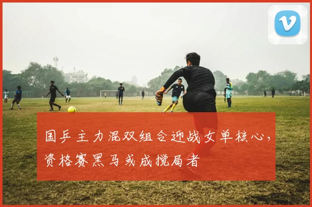 国乒主力混双组合迎战女单核心，资格赛黑马或成搅局者